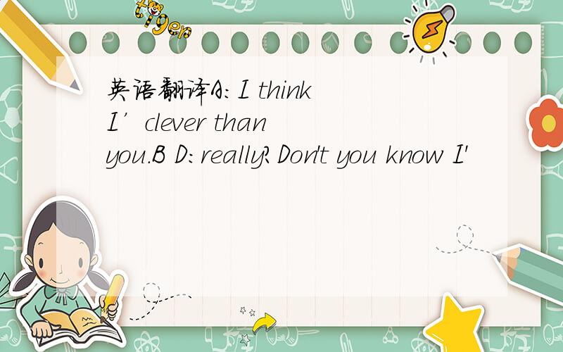英语翻译A:I think I’clever than you.B D：really?Don't you know I'