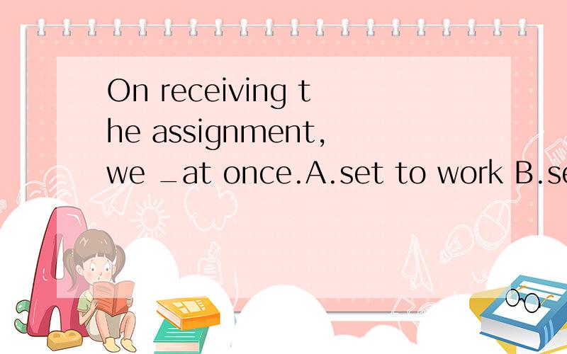 On receiving the assignment,we _at once.A.set to work B.set