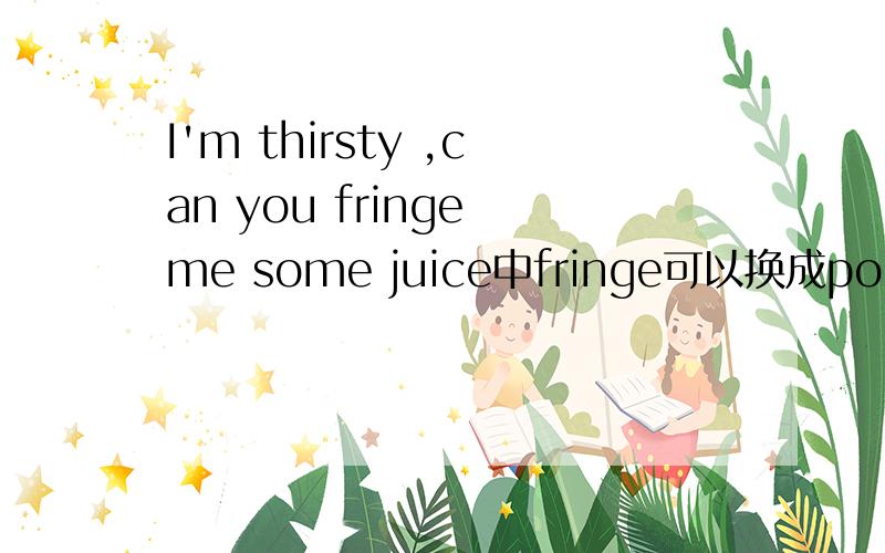 I'm thirsty ,can you fringe me some juice中fringe可以换成pour吗