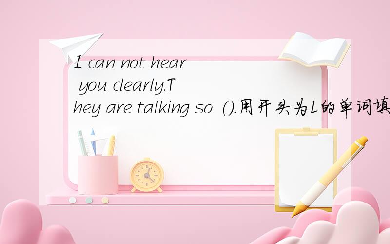 I can not hear you clearly.They are talking so （）.用开头为L的单词填空