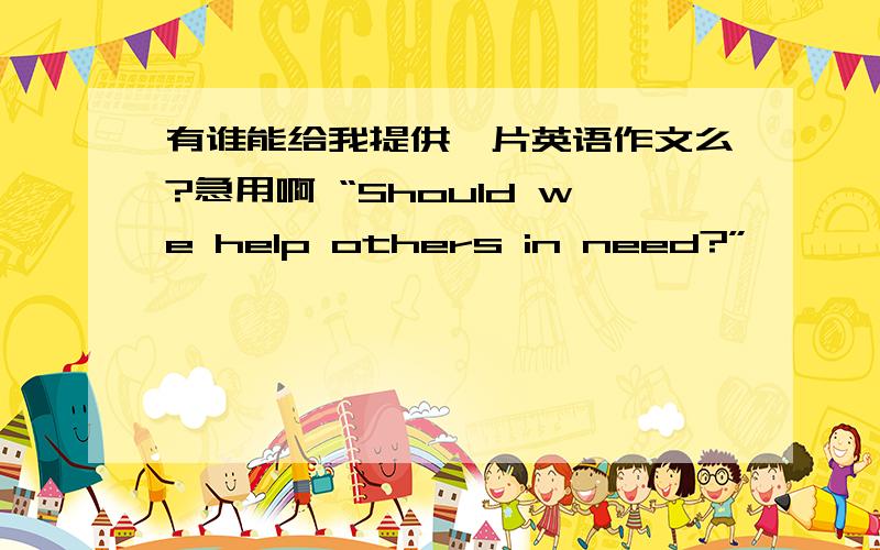 有谁能给我提供一片英语作文么?急用啊 “Should we help others in need?”