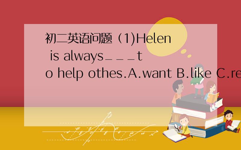 初二英语问题（1)Helen is always___to help othes.A.want B.like C.rea