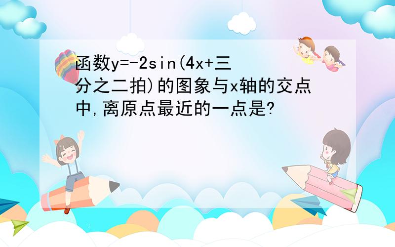 函数y=-2sin(4x+三分之二拍)的图象与x轴的交点中,离原点最近的一点是?