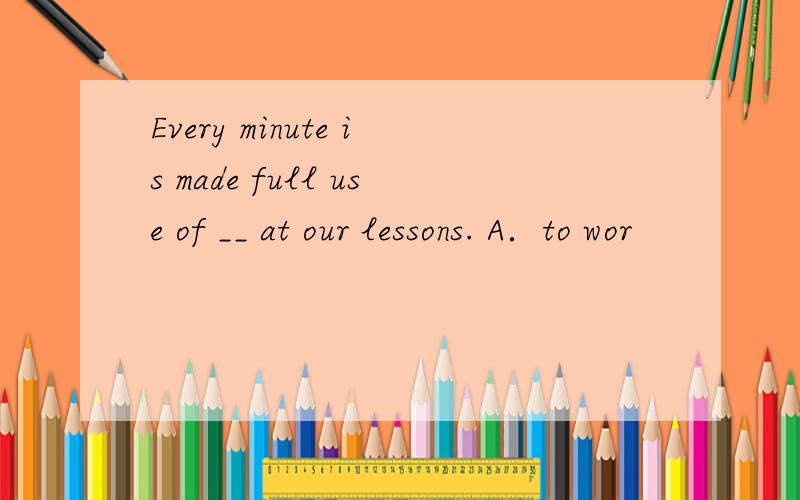 Every minute is made full use of __ at our lessons. A．to wor