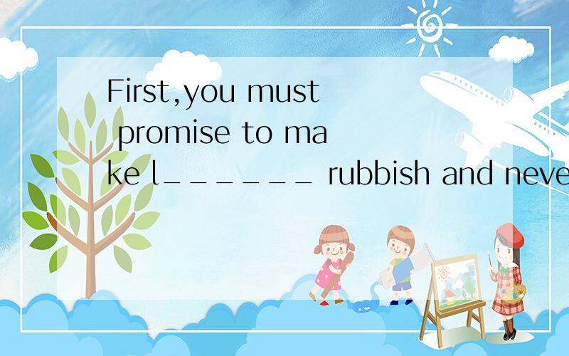 First,you must promise to make l______ rubbish and never p__