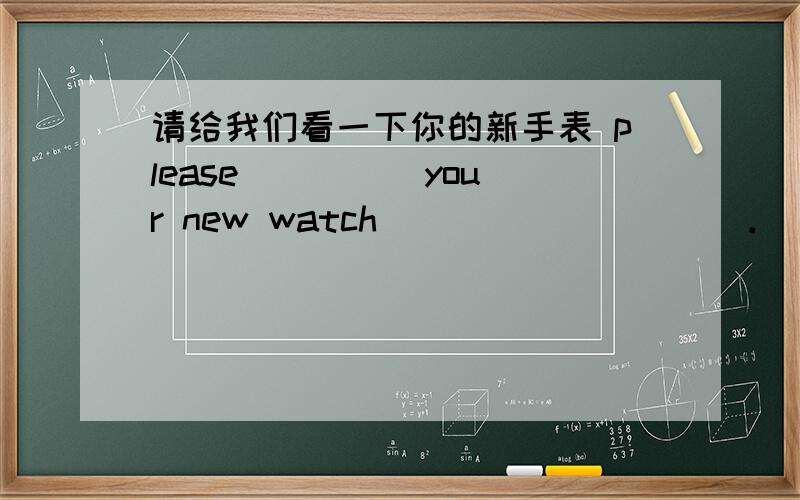 请给我们看一下你的新手表 please ____ your new watch ____ _____.
