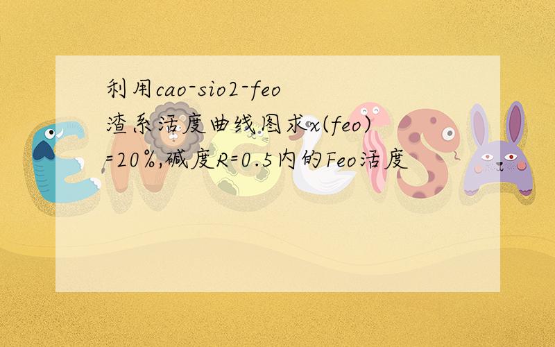 利用cao-sio2-feo渣系活度曲线图求x(feo)=20%,碱度R=0.5内的Feo活度
