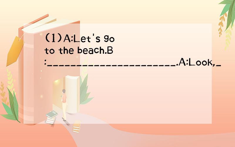 (1)A:Let's go to the beach.B:______________________.A:Look,_