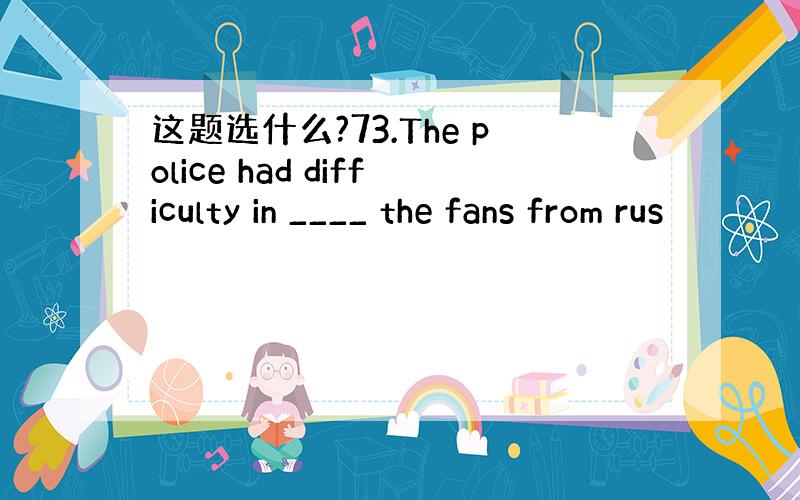 这题选什么?73.The police had difficulty in ____ the fans from rus
