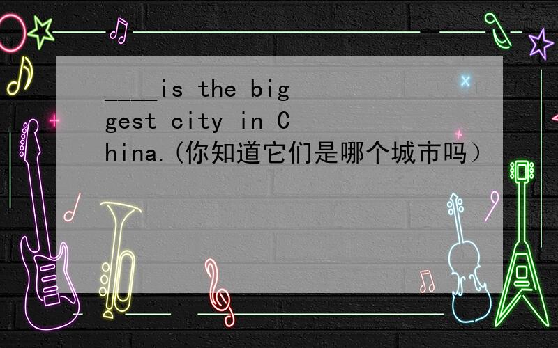 ____is the biggest city in China.(你知道它们是哪个城市吗）