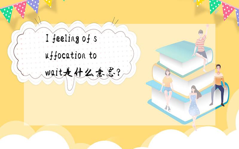 I feeling of suffocation to wait是什么意思?