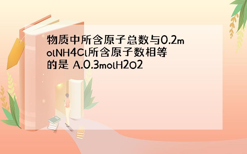 物质中所含原子总数与0.2molNH4Cl所含原子数相等的是 A.0.3molH2O2