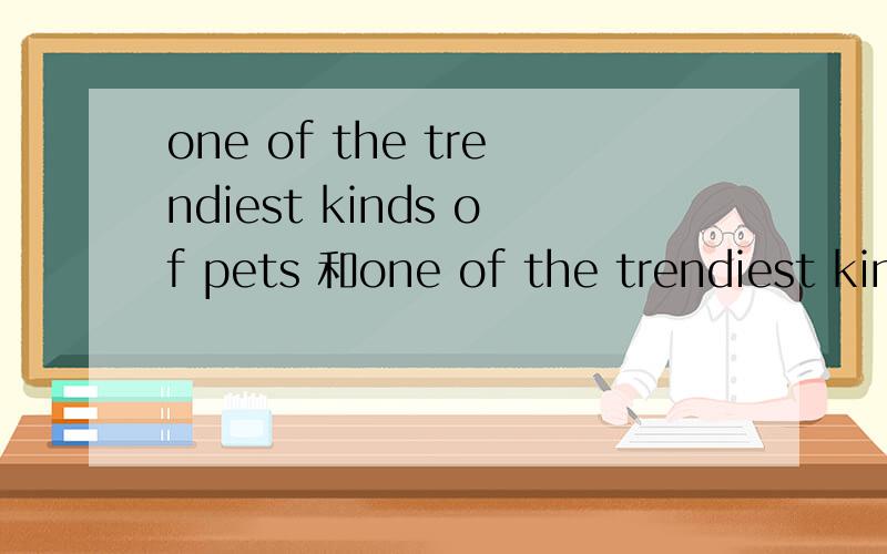 one of the trendiest kinds of pets 和one of the trendiest kin