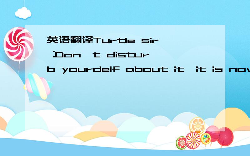 英语翻译Turtle sir :Don't disturb yourdelf about it,it is now al