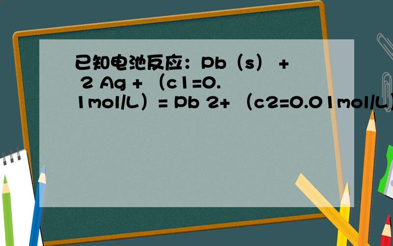 已知电池反应：Pb（s） + 2 Ag + （c1=0.1mol/L）= Pb 2+ （c2=0.01mol/L）+ 2