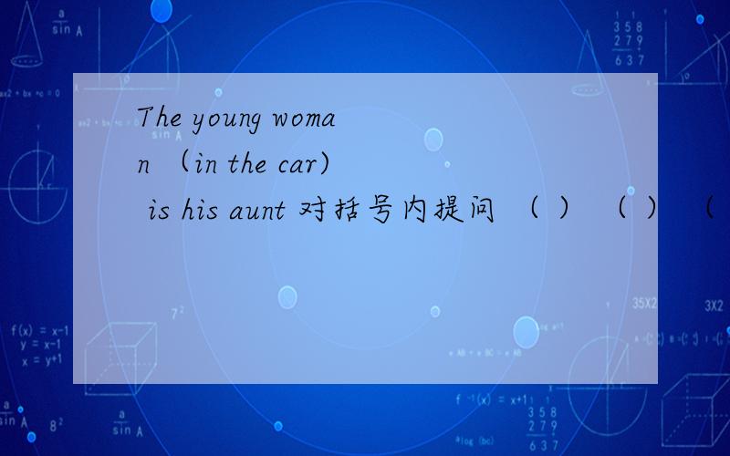 The young woman （in the car) is his aunt 对括号内提问 （ ） （ ） （ ）i
