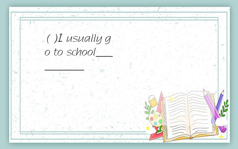 （ ）I usually go to school__________