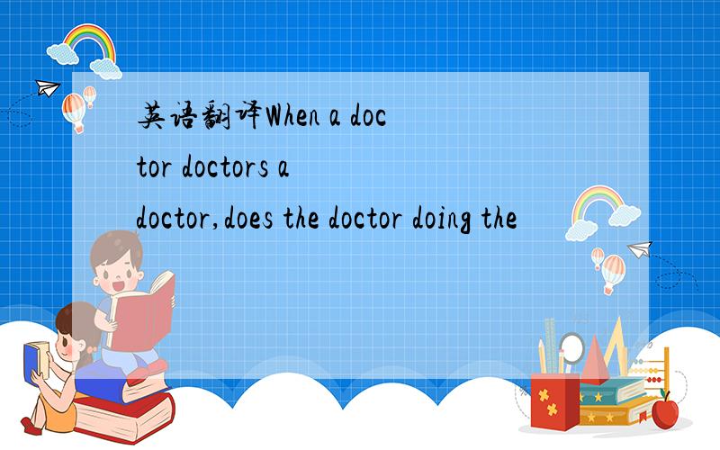 英语翻译When a doctor doctors a doctor,does the doctor doing the