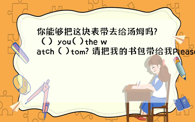 你能够把这块表带去给汤姆吗?（ ）you( )the watch ( )tom? 请把我的书包带给我Please( )m