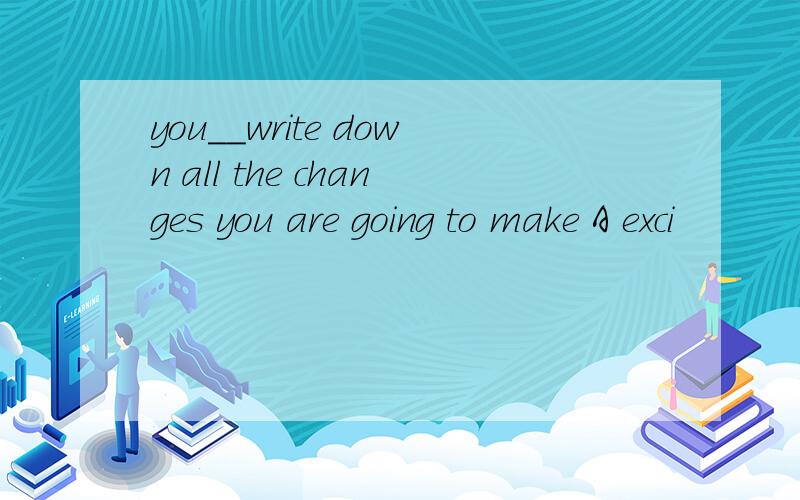you__write down all the changes you are going to make A exci
