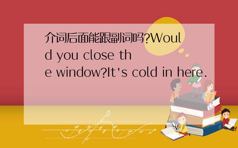 介词后面能跟副词吗?Would you close the window?It's cold in here.