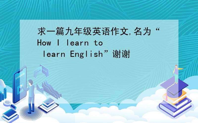 求一篇九年级英语作文,名为“How I learn to learn English”谢谢
