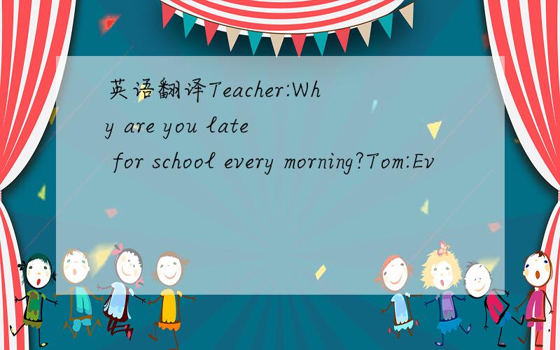 英语翻译Teacher:Why are you late for school every morning?Tom:Ev