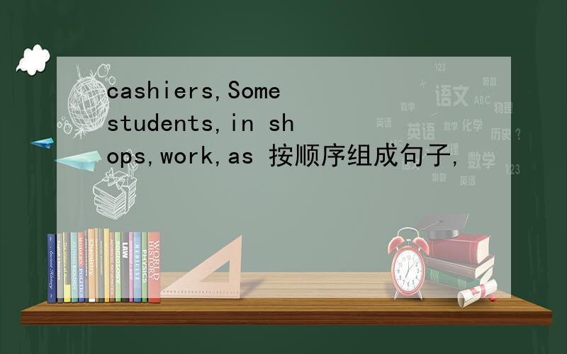 cashiers,Some students,in shops,work,as 按顺序组成句子,