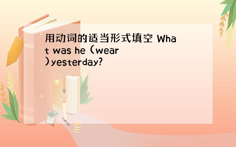 用动词的适当形式填空 What was he (wear)yesterday?