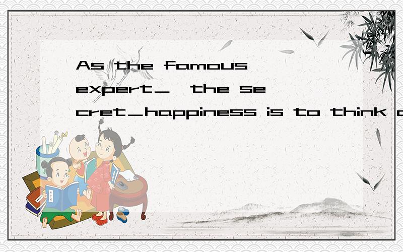 As the famous expert＿,the secret＿happiness is to think about