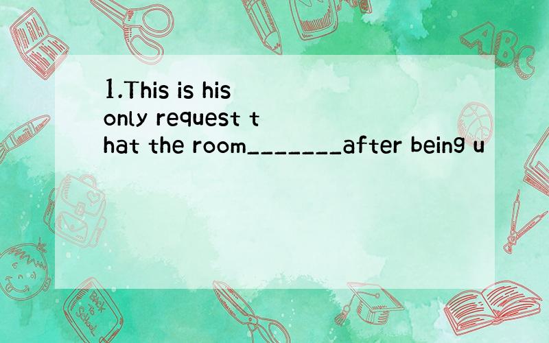 1.This is his only request that the room_______after being u