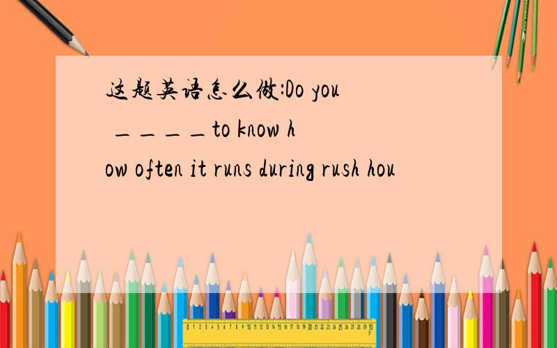 这题英语怎么做:Do you ____to know how often it runs during rush hou