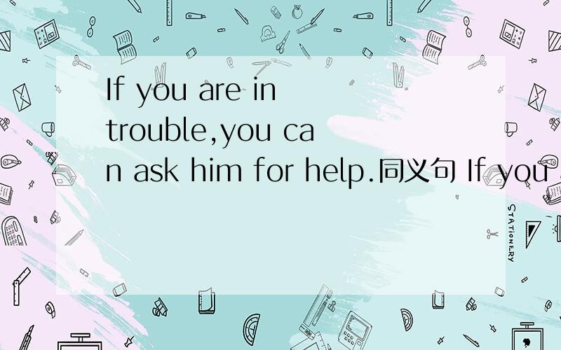 If you are in trouble,you can ask him for help.同义句 If you ar