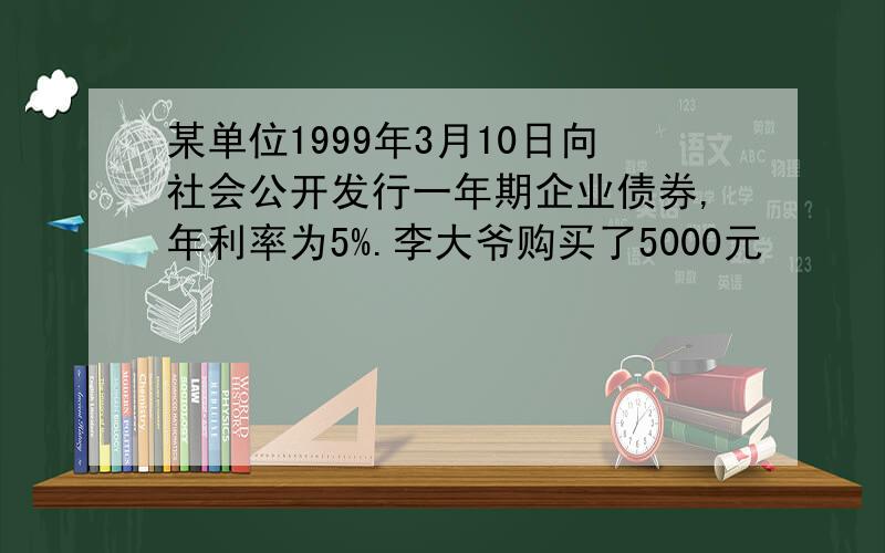 某单位1999年3月10日向社会公开发行一年期企业债券,年利率为5%.李大爷购买了5000元
