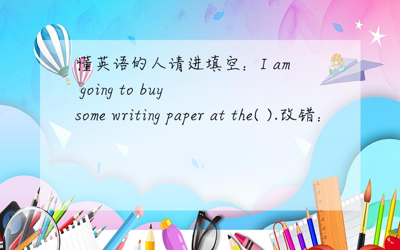 懂英语的人请进填空：I am going to buy some writing paper at the( ).改错：