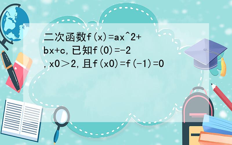 二次函数f(x)=ax^2+bx+c,已知f(0)=-2,x0＞2,且f(x0)=f(-1)=0