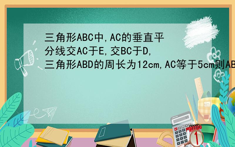 三角形ABC中,AC的垂直平分线交AC于E,交BC于D,三角形ABD的周长为12cm,AC等于5cm则ABC的周长是多少