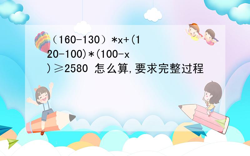（160-130）*x+(120-100)*(100-x)≥2580 怎么算,要求完整过程