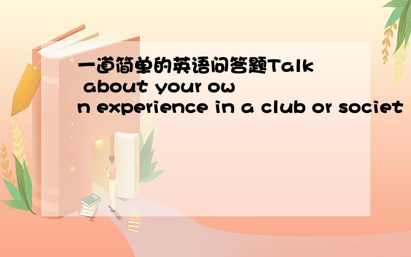一道简单的英语问答题Talk about your own experience in a club or societ