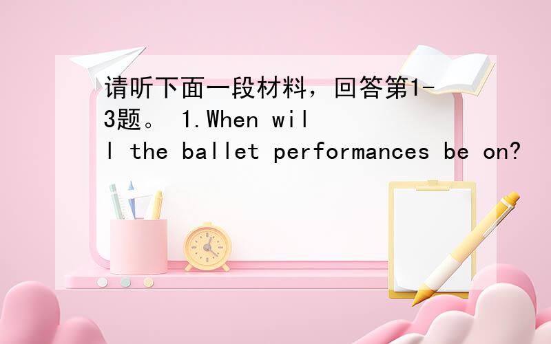 请听下面一段材料，回答第1-3题。 1.When will the ballet performances be on?