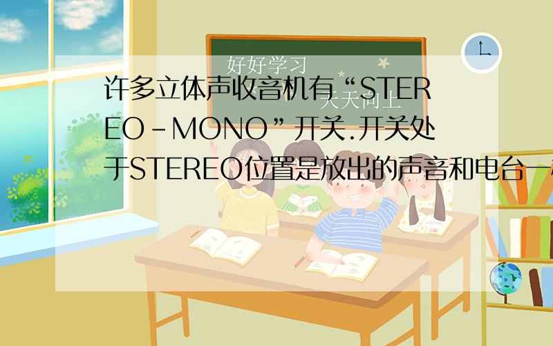 许多立体声收音机有“STEREO-MONO”开关.开关处于STEREO位置是放出的声音和电台一样,是立体声；而处于MON