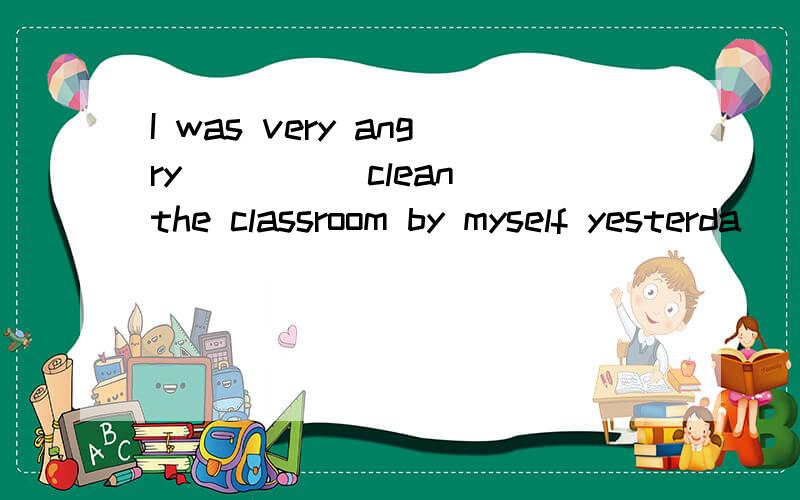 I was very angry ____ clean the classroom by myself yesterda