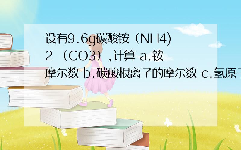 设有9.6g碳酸铵（NH4)2 （CO3）,计算 a.铵摩尔数 b.碳酸根离子的摩尔数 c.氢原子的摩尔数 d.氢原子的