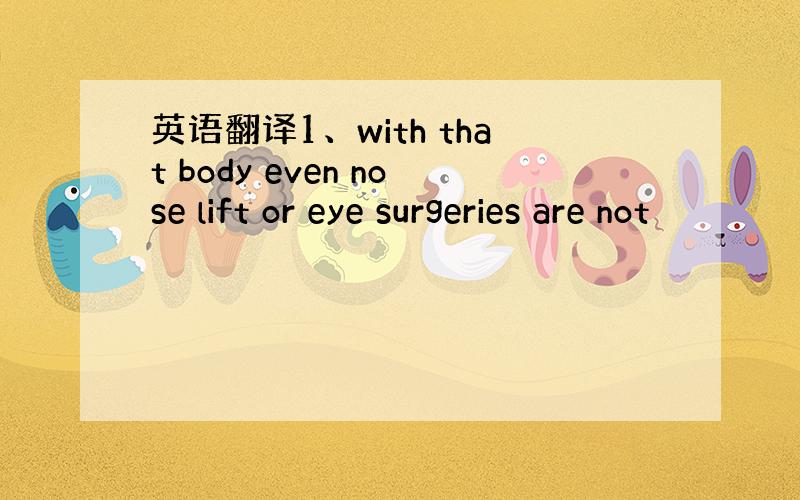 英语翻译1、with that body even nose lift or eye surgeries are not