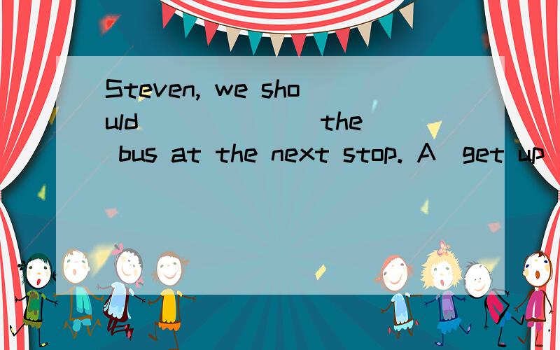 Steven, we should ______ the bus at the next stop. A．get up