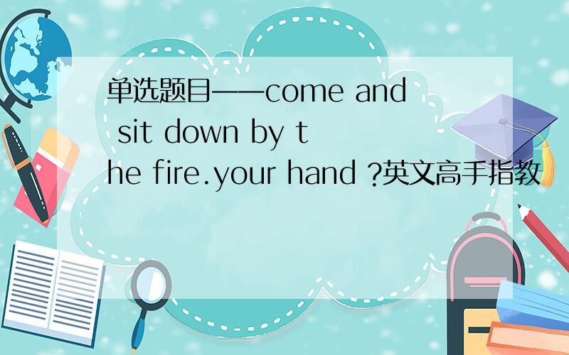 单选题目——come and sit down by the fire.your hand ?英文高手指教