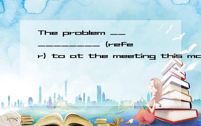 The problem __________ (refer) to at the meeting this mornin