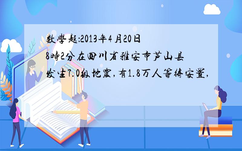 数学题：2013年4月20日8时2分在四川省雅安市芦山县发生7.0级地震,有1.8万人等待安置,