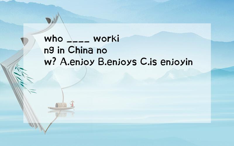 who ____ working in China now? A.enjoy B.enjoys C.is enjoyin