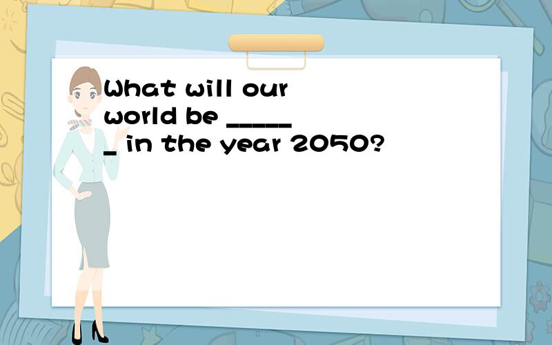 What will our world be ______ in the year 2050?